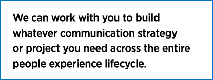 We can work with you to build whatever communication strategy or project you need across the entire people experience   