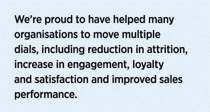 We re proud to have helped many organisations to move multiple dials, including reduction in attrition, increase in e   